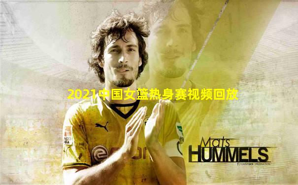 2021中国女篮热身赛视频回放