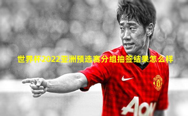 世界杯2022亚洲预选赛分组抽签结果怎么样