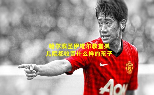 哈尔滨圣伊维尔教堂孤儿院都收留什么样的孩子